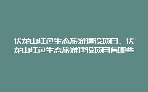 伏龙山红色生态旅游建设项目，伏龙山红色生态旅游建设项目有哪些