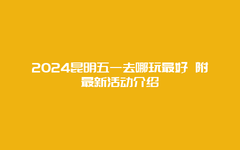 2024昆明五一去哪玩最好 附最新活动介绍