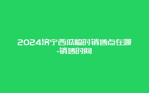 2024济宁西瓜临时销售点在哪-销售时间