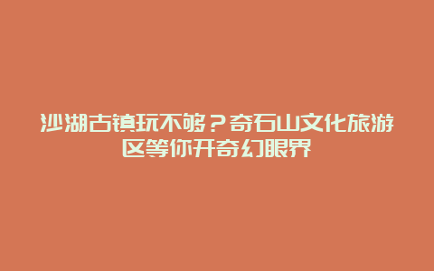 沙湖古镇玩不够？奇石山文化旅游区等你开奇幻眼界