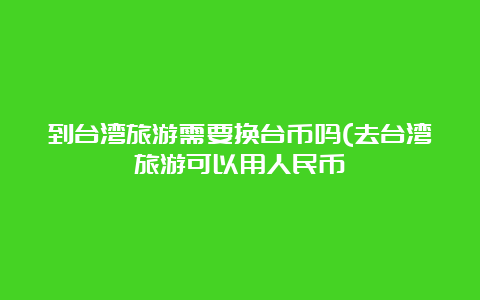 到台湾旅游需要换台币吗(去台湾旅游可以用人民币