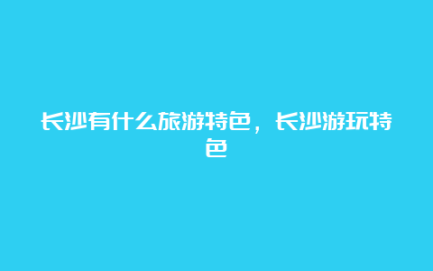 长沙有什么旅游特色，长沙游玩特色