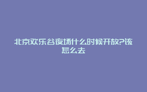 北京欢乐谷夜场什么时候开放?该怎么去