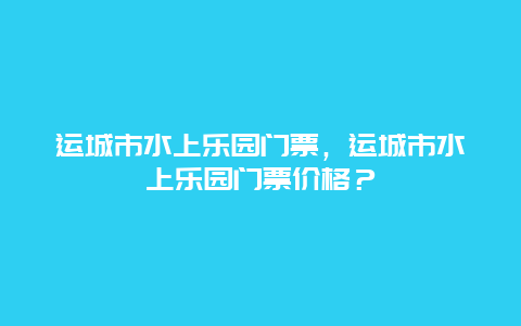 运城市水上乐园门票，运城市水上乐园门票价格？