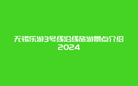 无锡乐游3号线沿线旅游景点介绍2024