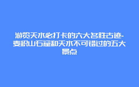 游览天水必打卡的六大名胜古迹-麦积山石窟和天水不可错过的五大景点