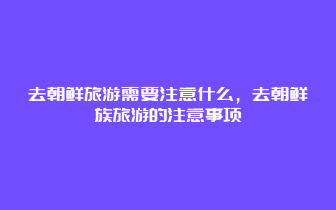 去朝鲜旅游需要注意什么，去朝鲜族旅游的注意事项