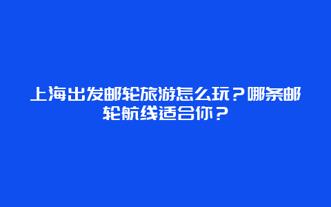 上海出发邮轮旅游怎么玩？哪条邮轮航线适合你？