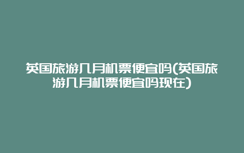 英国旅游几月机票便宜吗(英国旅游几月机票便宜吗现在)