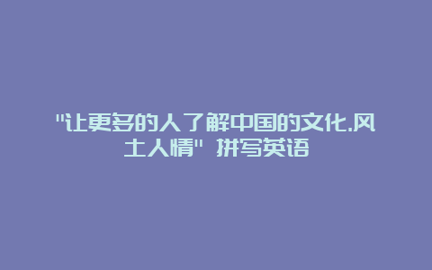 “让更多的人了解中国的文化.风土人情” 拼写英语