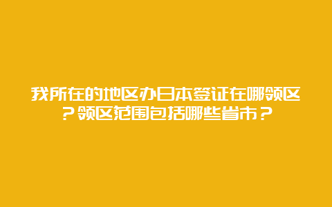 我所在的地区办日本签证在哪领区？领区范围包括哪些省市？