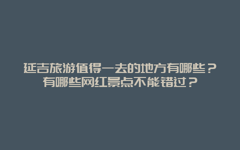 延吉旅游值得一去的地方有哪些？有哪些网红景点不能错过？