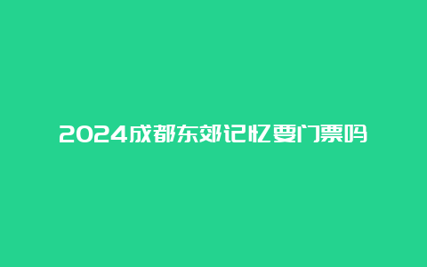 2024成都东郊记忆要门票吗