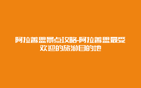 阿拉善盟景点攻略-阿拉善盟最受欢迎的旅游目的地