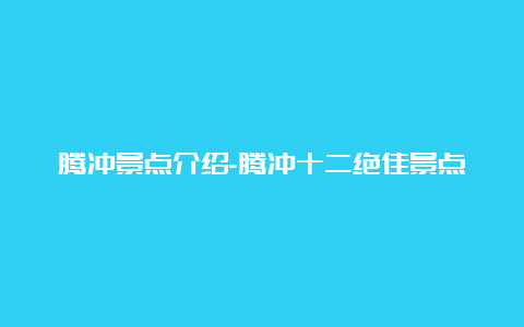 腾冲景点介绍-腾冲十二绝佳景点