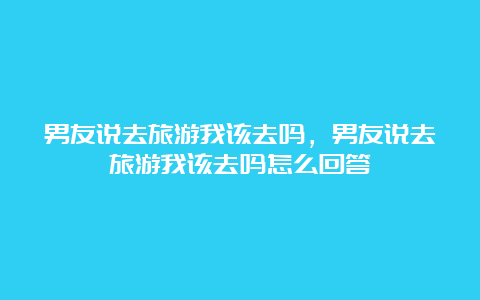 男友说去旅游我该去吗，男友说去旅游我该去吗怎么回答