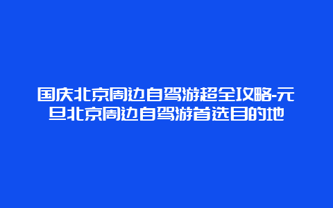 国庆北京周边自驾游超全攻略-元旦北京周边自驾游首选目的地