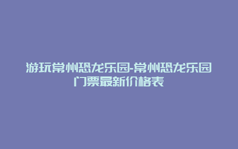 游玩常州恐龙乐园-常州恐龙乐园门票最新价格表