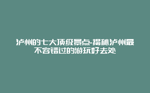 泸州的七大顶级景点-揭秘泸州最不容错过的游玩好去处