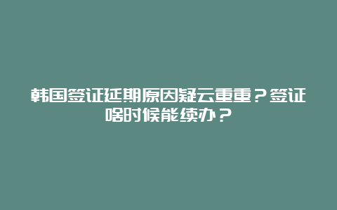 韩国签证延期原因疑云重重？签证啥时候能续办？