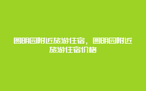 圆明园附近旅游住宿，圆明园附近旅游住宿价格