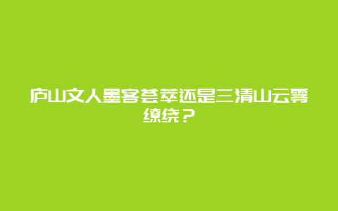 庐山文人墨客荟萃还是三清山云雾缭绕？