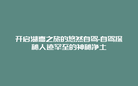 开启湖嘉之旅的悠然自驾-自驾探秘人迹罕至的神秘净土