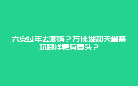 六安过年去哪嗨？万佛湖和天堂寨玩哪样更有看头？