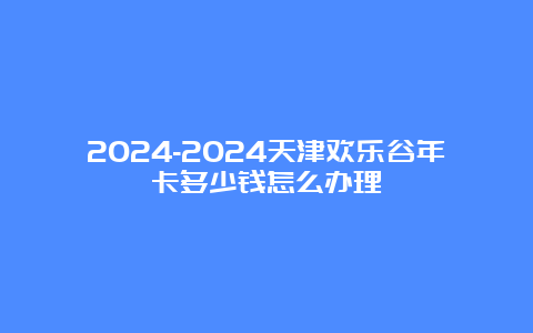 2024-2024天津欢乐谷年卡多少钱怎么办理