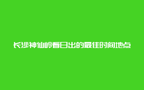 长沙神仙岭看日出的最佳时间地点