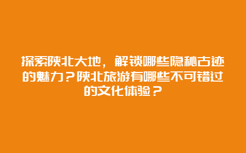 探索陕北大地，解锁哪些隐秘古迹的魅力？陕北旅游有哪些不可错过的文化体验？