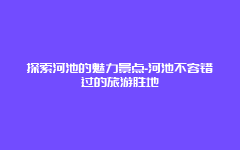 探索河池的魅力景点-河池不容错过的旅游胜地