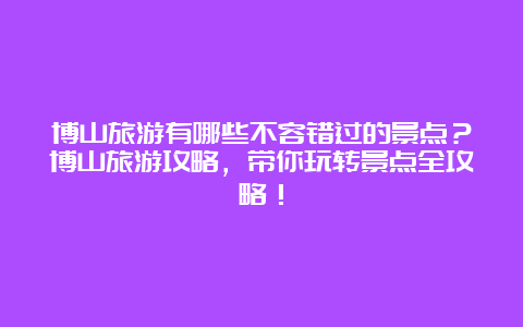 博山旅游有哪些不容错过的景点？博山旅游攻略，带你玩转景点全攻略！