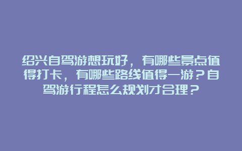 绍兴自驾游想玩好，有哪些景点值得打卡，有哪些路线值得一游？自驾游行程怎么规划才合理？