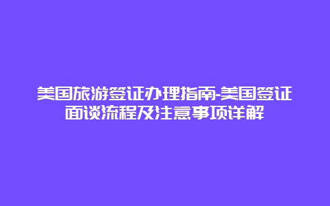 美国旅游签证办理指南-美国签证面谈流程及注意事项详解