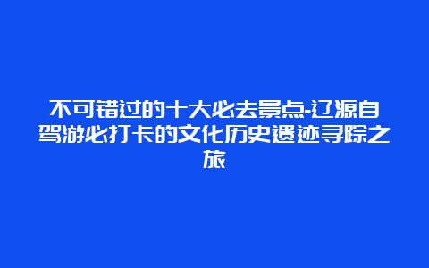 不可错过的十大必去景点-辽源自驾游必打卡的文化历史遗迹寻踪之旅