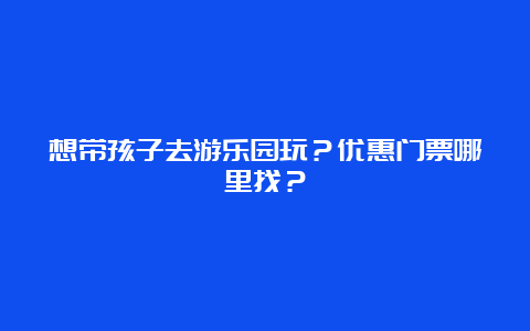 想带孩子去游乐园玩？优惠门票哪里找？