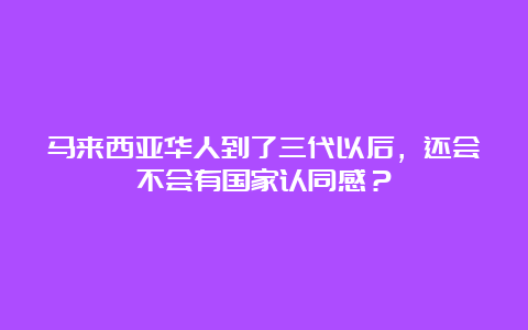 马来西亚华人到了三代以后，还会不会有国家认同感？