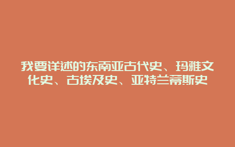 我要详述的东南亚古代史、玛雅文化史、古埃及史、亚特兰蒂斯史