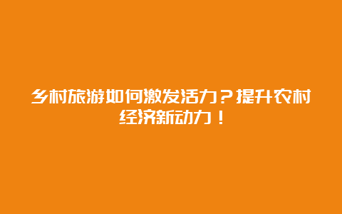 乡村旅游如何激发活力？提升农村经济新动力！