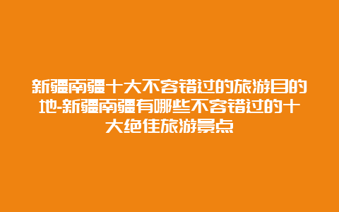 新疆南疆十大不容错过的旅游目的地-新疆南疆有哪些不容错过的十大绝佳旅游景点