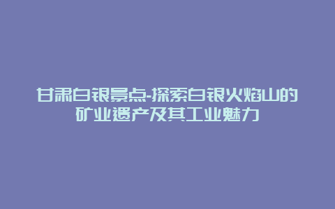 甘肃白银景点-探索白银火焰山的矿业遗产及其工业魅力