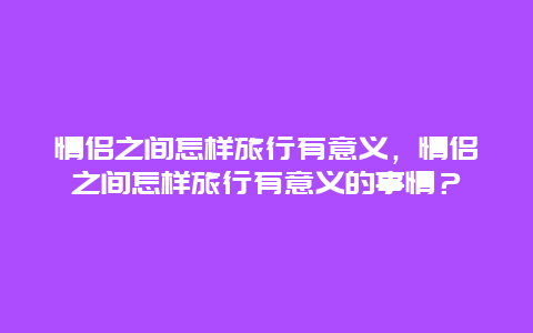 情侣之间怎样旅行有意义，情侣之间怎样旅行有意义的事情？