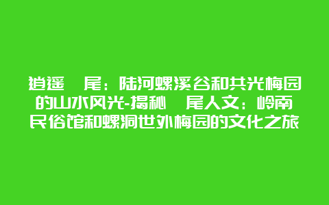 逍遥汕尾：陆河螺溪谷和共光梅园的山水风光-揭秘汕尾人文：岭南民俗馆和螺洞世外梅园的文化之旅