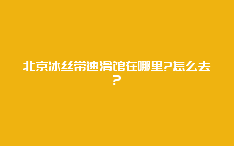 北京冰丝带速滑馆在哪里?怎么去?