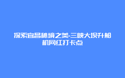 探索宜昌秘境之美-三峡大坝升船机网红打卡点