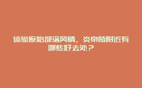 体验原始部落风情，炎帝陵附近有哪些好去处？