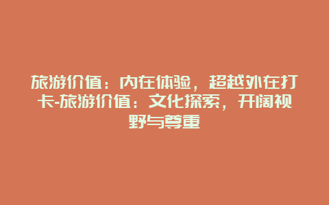 旅游价值：内在体验，超越外在打卡-旅游价值：文化探索，开阔视野与尊重