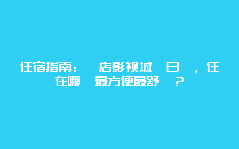 住宿指南：橫店影视城兩日遊，住在哪裡最方便最舒適？