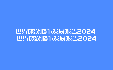 世界旅游城市发展报告2024，世界旅游城市发展报告2024